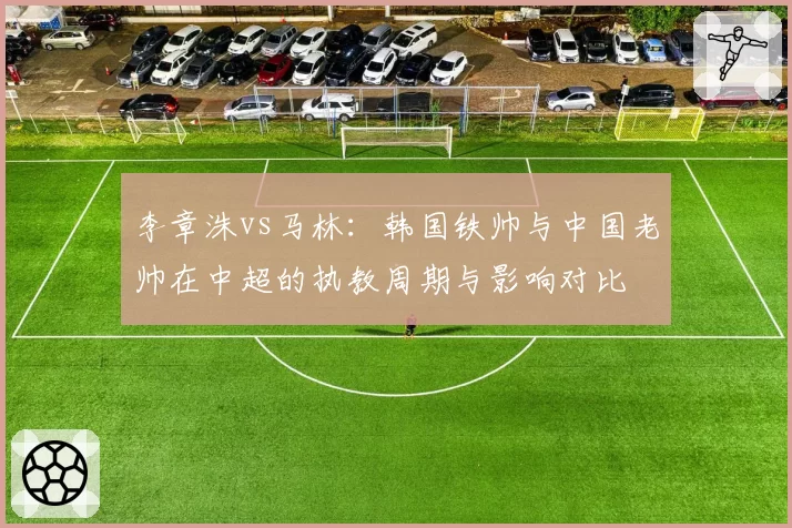 李章洙vs马林:韩国铁帅与中国老帅在中超的执教周期与影响对比