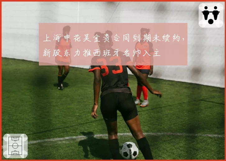 上海申花吴金贵合同到期未续约，新股东力推西班牙名帅入主