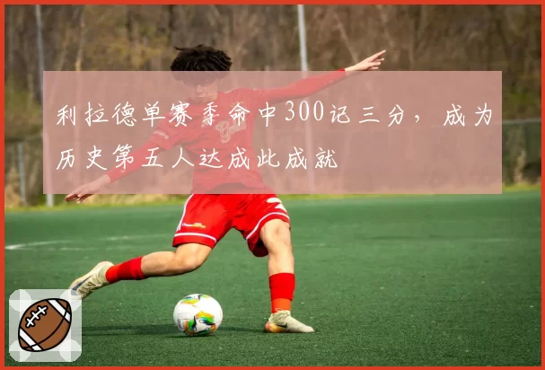利拉德单赛季命中300记三分，成为历史第五人达成此成就