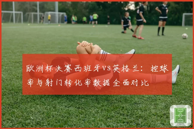 欧洲杯决赛西班牙vs英格兰：控球率与射门转化率数据全面对比
