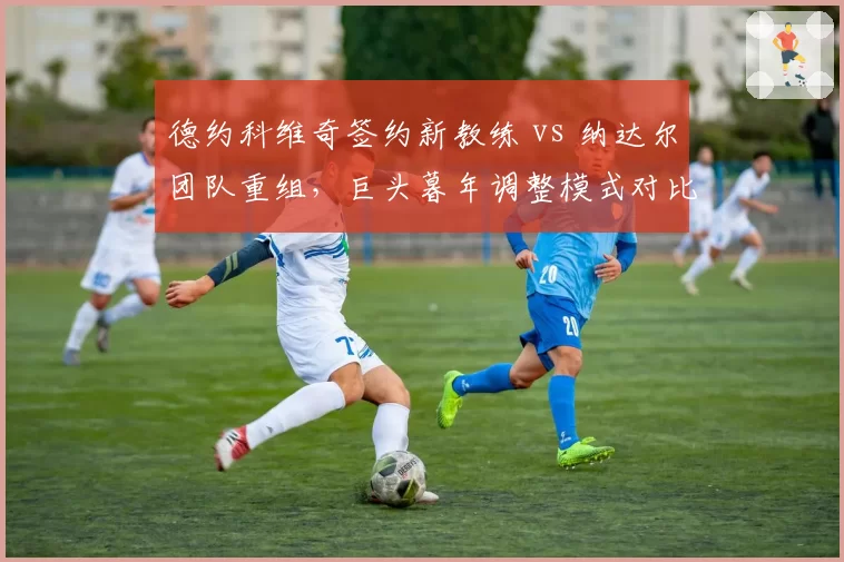 德约科维奇签约新教练 vs 纳达尔团队重组，巨头暮年调整模式对比鲜明