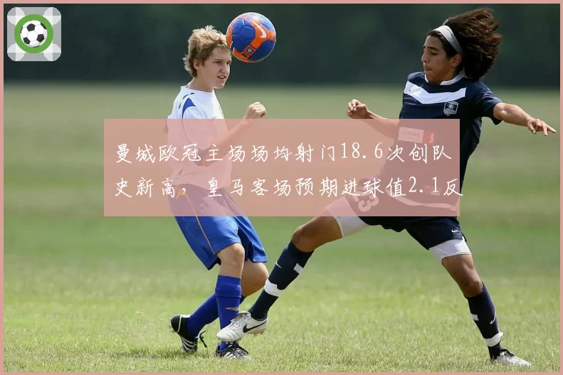 曼城欧冠主场场均射门18.6次创队史新高,皇马客场预期进球值2.1反成最大威胁