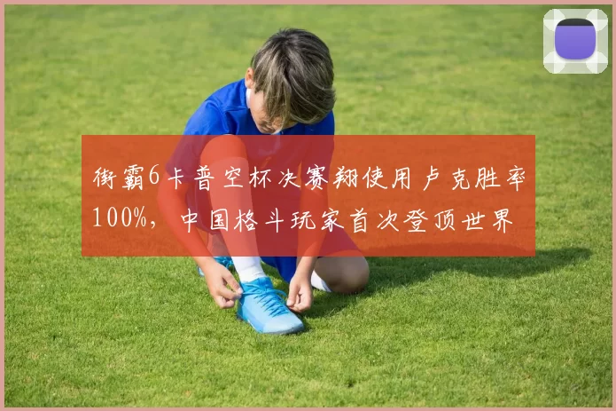 街霸6卡普空杯决赛翔使用卢克胜率100%，中国格斗玩家首次登顶世界之巅