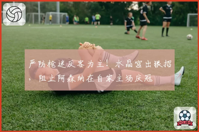 严防枪迷反客为主!水晶宫出狠招,阻止阿森纳在自家主场庆冠