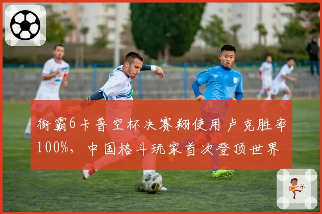 街霸6卡普空杯决赛翔使用卢克胜率100%，中国格斗玩家首次登顶世界之巅