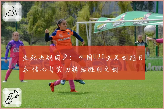 生死决战前夕：中国U20女足剑指日本 信心与实力铸就胜利之剑