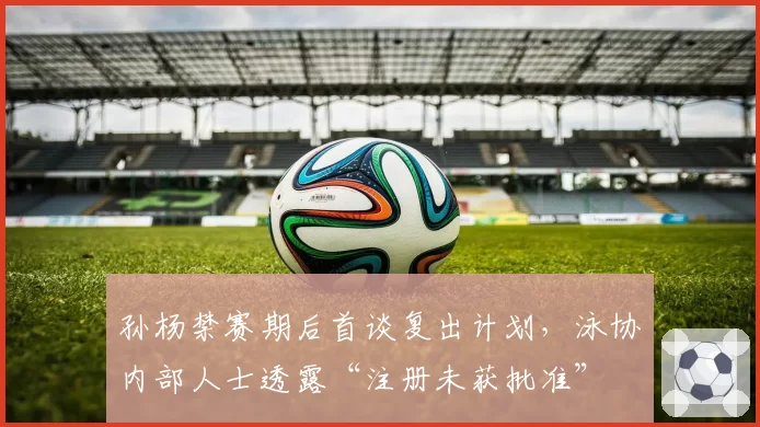 孙杨禁赛期后首谈复出计划,泳协内部人士透露“注册未获批准”