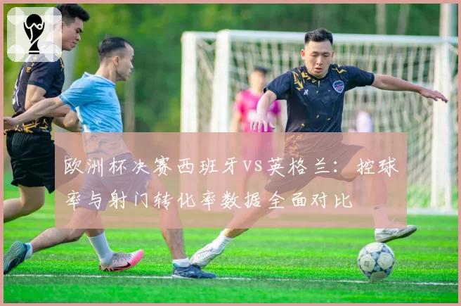 欧洲杯决赛西班牙vs英格兰：控球率与射门转化率数据全面对比