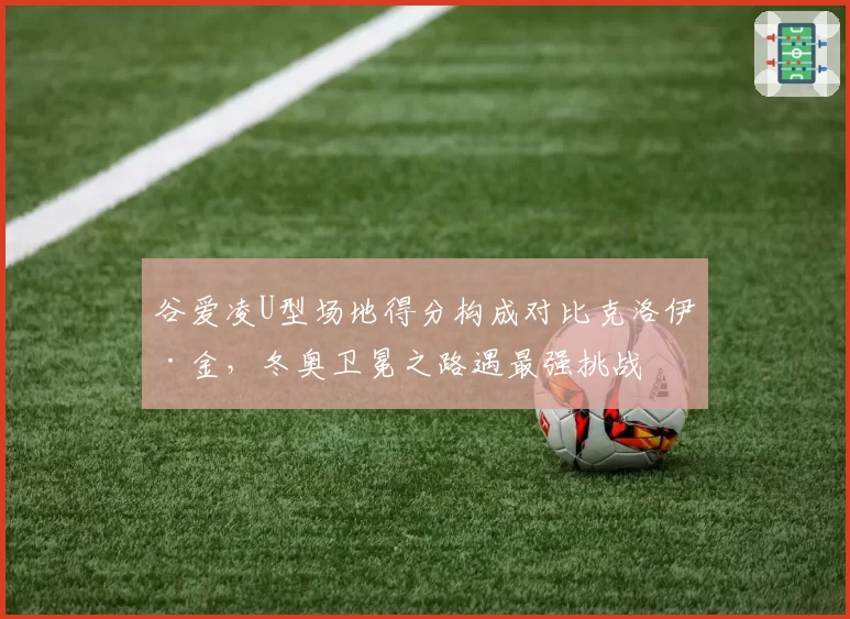 谷爱凌U型场地得分构成对比克洛伊·金,冬奥卫冕之路遇最强挑战