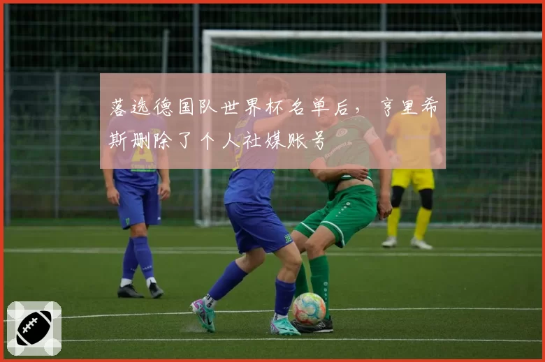 落选德国队世界杯名单后，亨里希斯删除了个人社媒账号
