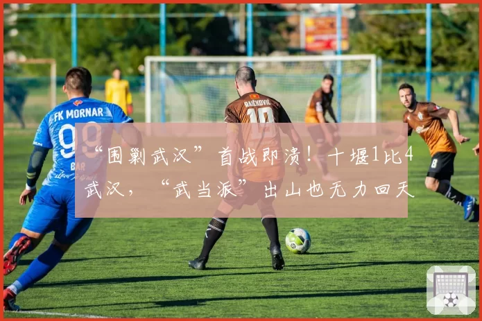 “围剿武汉”首战即溃！十堰1比4武汉，“武当派”出山也无力回天