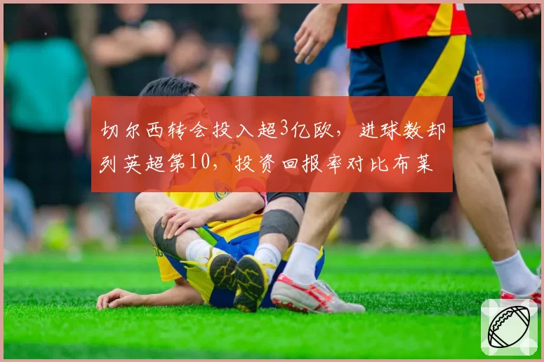 切尔西转会投入超3亿欧，进球数却列英超第10，投资回报率对比布莱顿引援策略