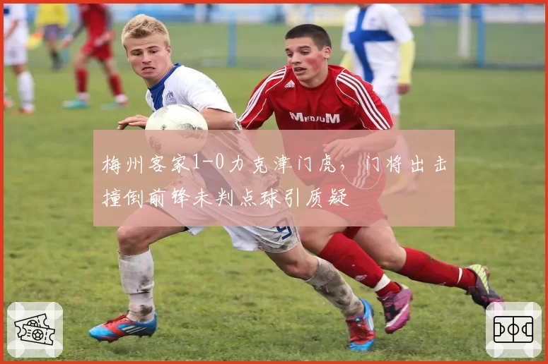 梅州客家1-0力克津门虎,门将出击撞倒前锋未判点球引质疑