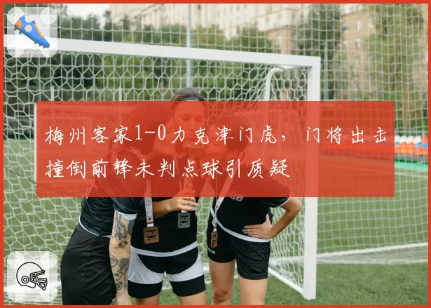 梅州客家1-0力克津门虎，门将出击撞倒前锋未判点球引质疑