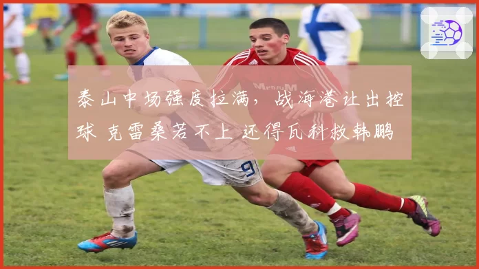 泰山中场强度拉满，战海港让出控球 克雷桑若不上 还得瓦科救韩鹏