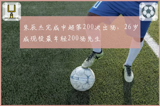 朱辰杰完成中超第200次出场，26岁成现役最年轻200场先生