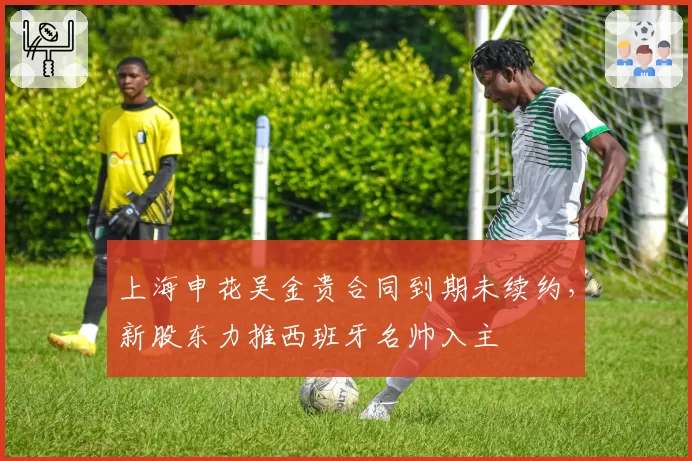 上海申花吴金贵合同到期未续约，新股东力推西班牙名帅入主