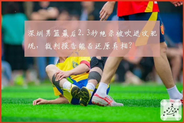 深圳男篮最后2.3秒绝杀被吹进攻犯规,裁判报告能否还原真相?