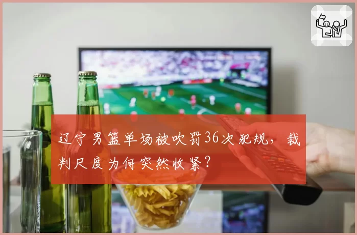 辽宁男篮单场被吹罚36次犯规,裁判尺度为何突然收紧?