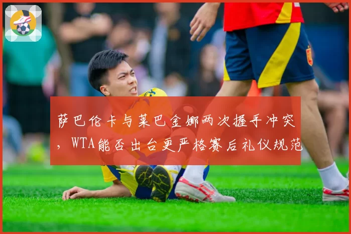 萨巴伦卡与莱巴金娜两次握手冲突,WTA能否出台更严格赛后礼仪规范