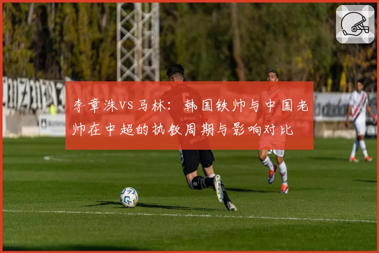 李章洙vs马林:韩国铁帅与中国老帅在中超的执教周期与影响对比