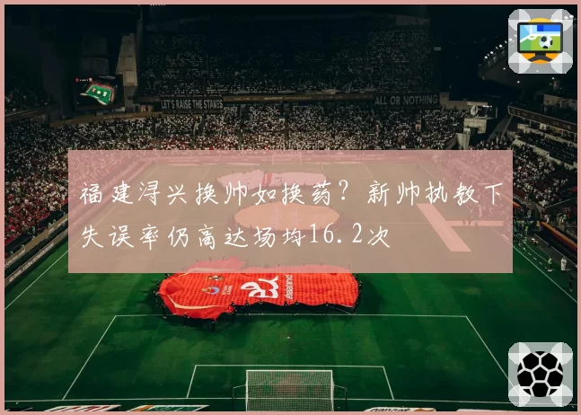 福建浔兴换帅如换药?新帅执教下失误率仍高达场均16.2次