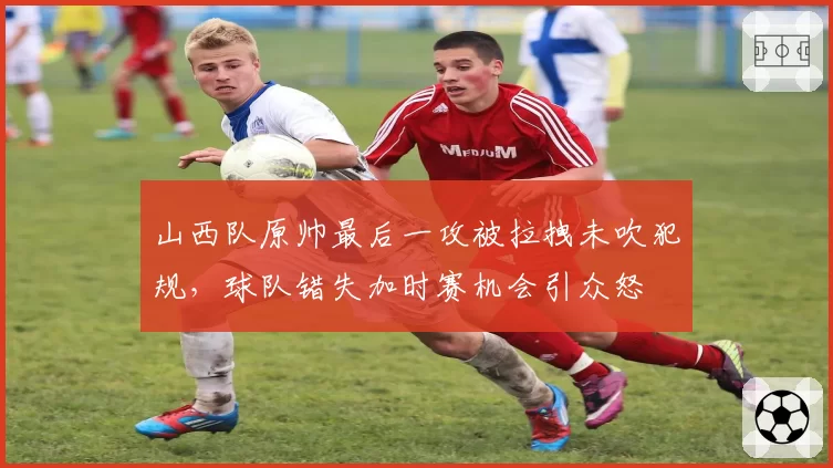 山西队原帅最后一攻被拉拽未吹犯规,球队错失加时赛机会引众怒