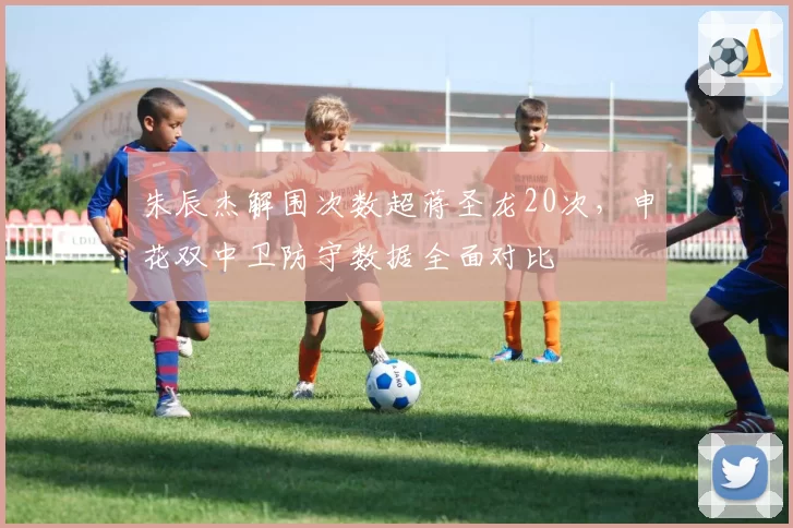 朱辰杰解围次数超蒋圣龙20次，申花双中卫防守数据全面对比