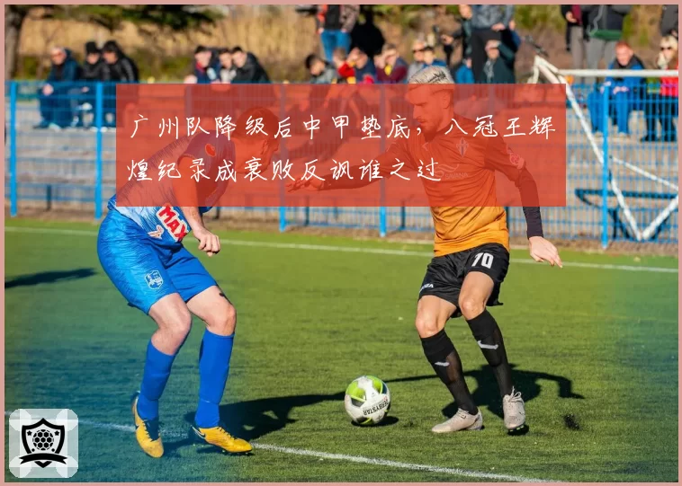 广州队降级后中甲垫底，八冠王辉煌纪录成衰败反讽谁之过