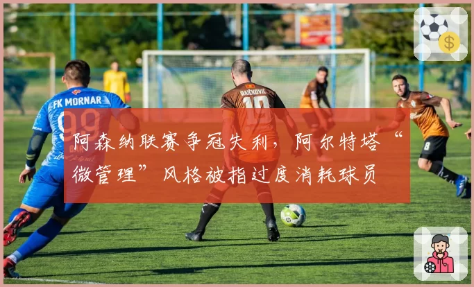阿森纳联赛争冠失利,阿尔特塔“微管理”风格被指过度消耗球员
