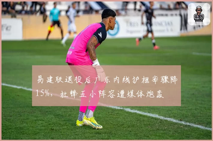 易建联退役后广东内线护框率骤降15%,杜锋五小阵容遭媒体炮轰