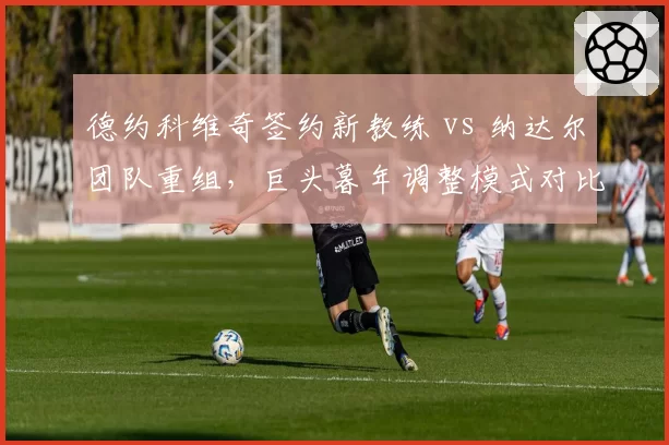 德约科维奇签约新教练 vs 纳达尔团队重组，巨头暮年调整模式对比鲜明