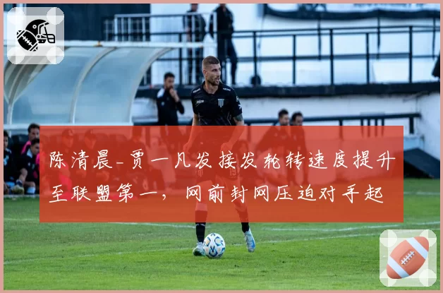 陈清晨_贾一凡发接发轮转速度提升至联盟第一，网前封网压迫对手起球失误率增12%