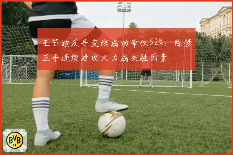 王艺迪反手变线成功率仅52%,陈梦正手连续进攻火力成决胜因素