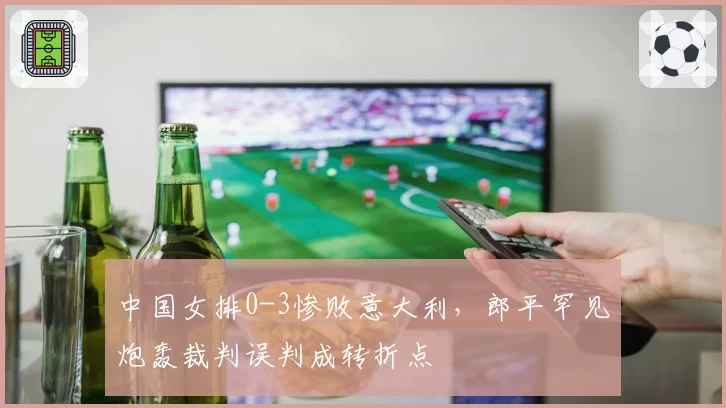 中国女排0-3惨败意大利,郎平罕见炮轰裁判误判成转折点