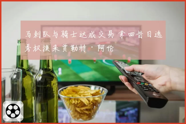 马刺队与骑士达成交易 拿回昔日选秀权换来贾勒特·阿伦