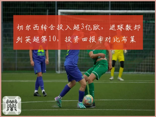 切尔西转会投入超3亿欧，进球数却列英超第10，投资回报率对比布莱顿引援策略