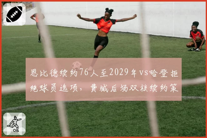 恩比德续约76人至2029年vs哈登拒绝球员选项,费城后场双核续约策略对立