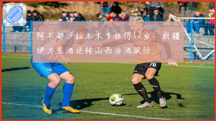 阿不都沙拉木末节独得12分,新疆伊力王酒逆转山西汾酒股份