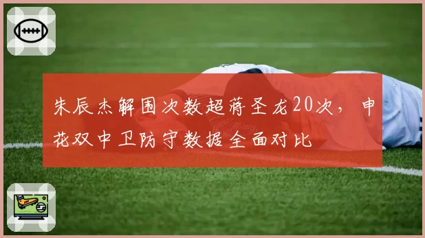 朱辰杰解围次数超蒋圣龙20次,申花双中卫防守数据全面对比