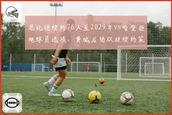 恩比德续约76人至2029年vs哈登拒绝球员选项,费城后场双核续约策略对立