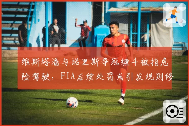 维斯塔潘与诺里斯争冠缠斗被指危险驾驶，FIA后续处罚或引发规则修改