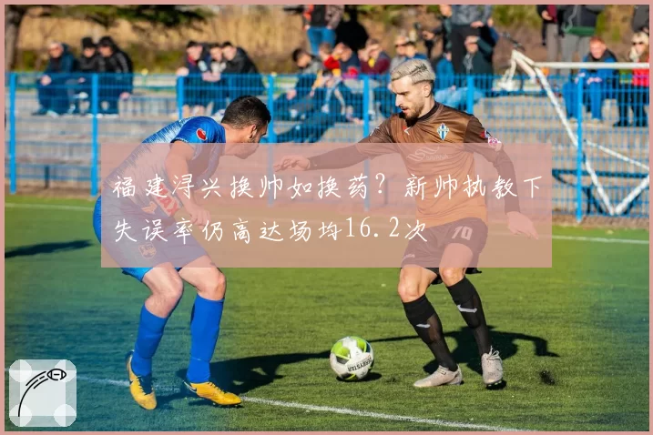 福建浔兴换帅如换药?新帅执教下失误率仍高达场均16.2次