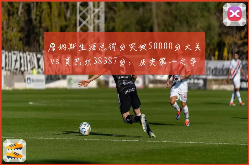 詹姆斯生涯总得分突破50000分大关 vs 贾巴尔38387分,历史第一之争已成过去式