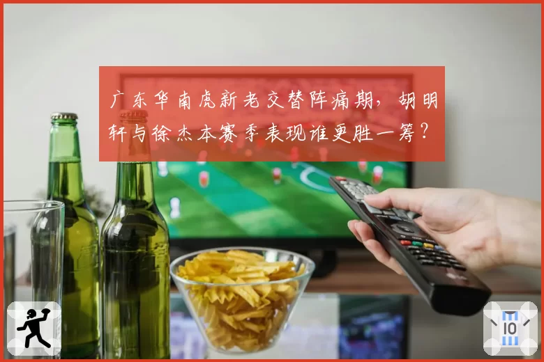 广东华南虎新老交替阵痛期,胡明轩与徐杰本赛季表现谁更胜一筹?