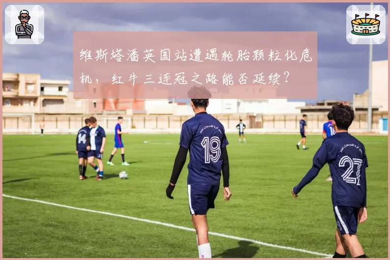 维斯塔潘英国站遭遇轮胎颗粒化危机，红牛三连冠之路能否延续？