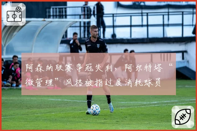阿森纳联赛争冠失利，阿尔特塔“微管理”风格被指过度消耗球员