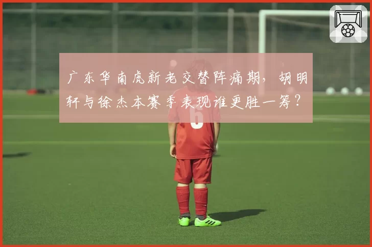 广东华南虎新老交替阵痛期，胡明轩与徐杰本赛季表现谁更胜一筹？